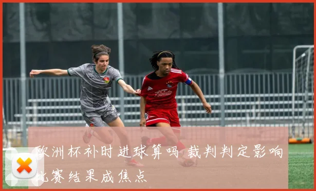 欧洲杯补时进球算吗 裁判判定影响比赛结果成焦点