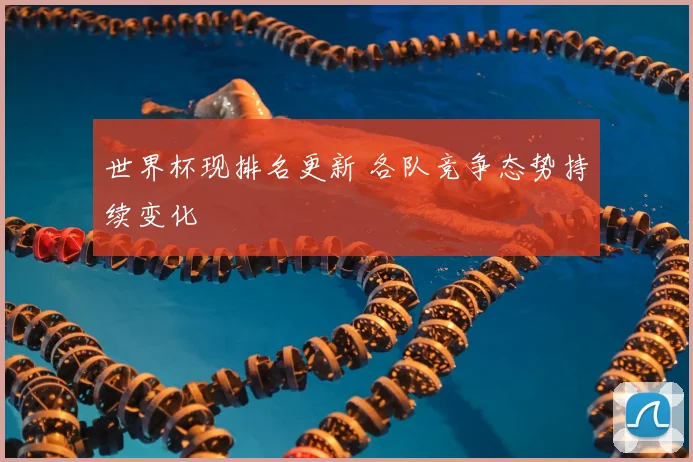 世界杯现排名更新 各队竞争态势持续变化