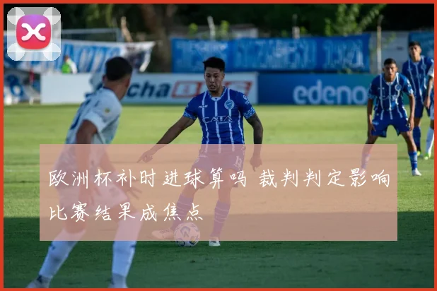 欧洲杯补时进球算吗 裁判判定影响比赛结果成焦点