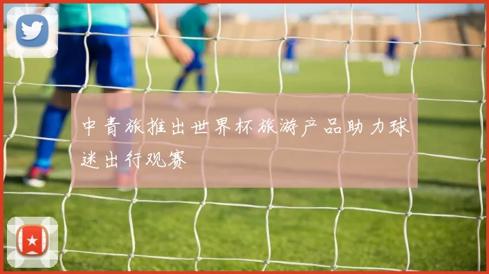 中青旅推出世界杯旅游产品助力球迷出行观赛