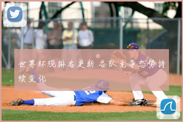世界杯现排名更新 各队竞争态势持续变化