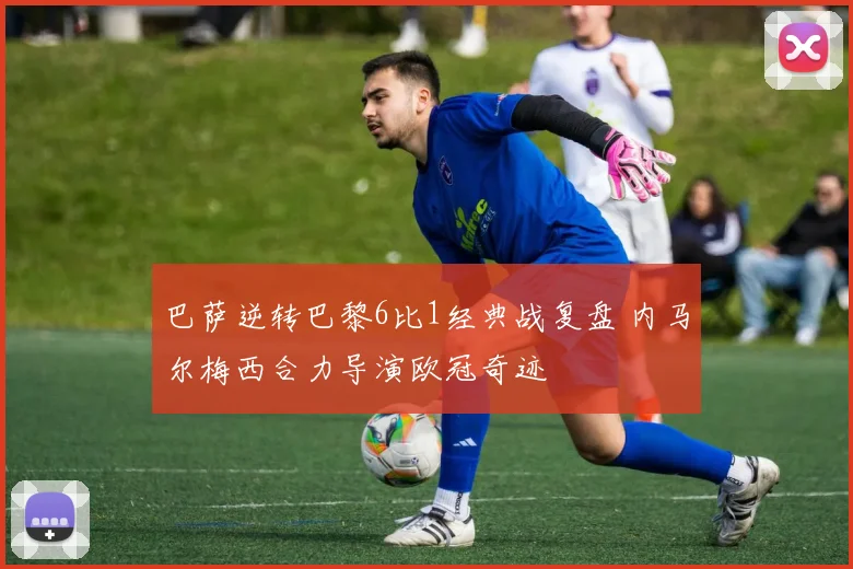 巴萨逆转巴黎6比1经典战复盘 内马尔梅西合力导演欧冠奇迹