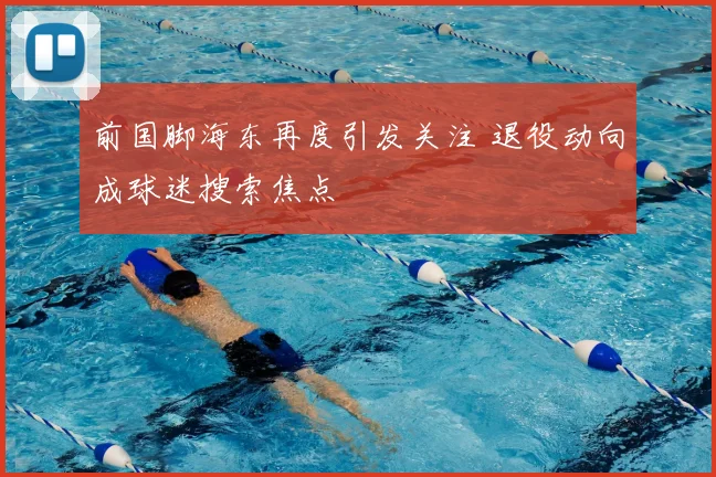 前国脚海东再度引发关注 退役动向成球迷搜索焦点