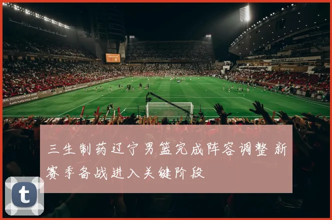 三生制药辽宁男篮完成阵容调整 新赛季备战进入关键阶段