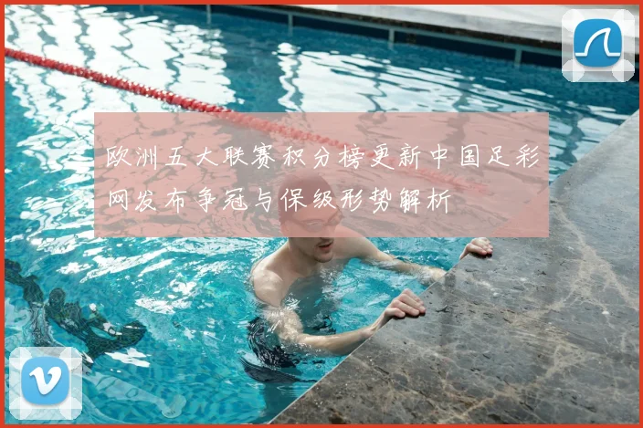 欧洲五大联赛积分榜更新中国足彩网发布争冠与保级形势解析