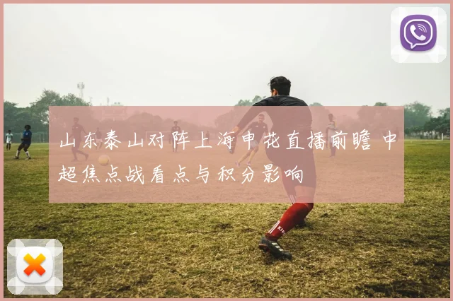 山东泰山对阵上海申花直播前瞻 中超焦点战看点与积分影响