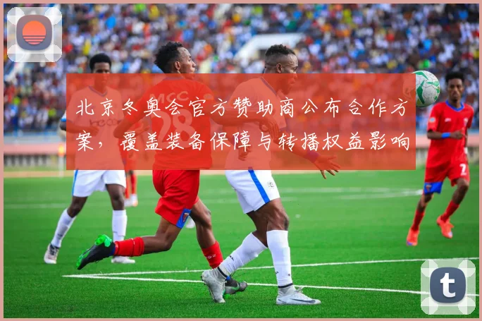 北京冬奥会官方赞助商公布合作方案，覆盖装备保障与转播权益影响赛事呈现