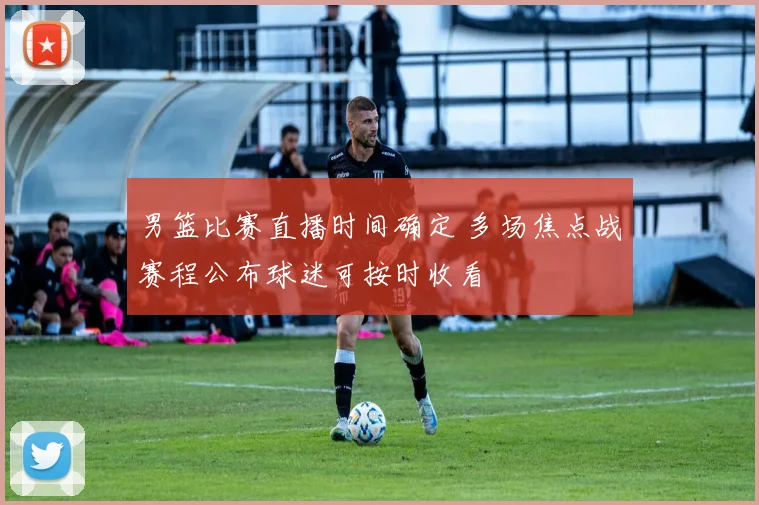 男篮比赛直播时间确定 多场焦点战赛程公布球迷可按时收看