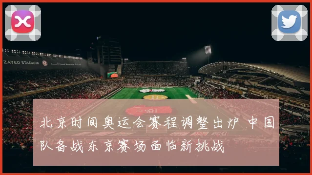 北京时间奥运会赛程调整出炉 中国队备战东京赛场面临新挑战