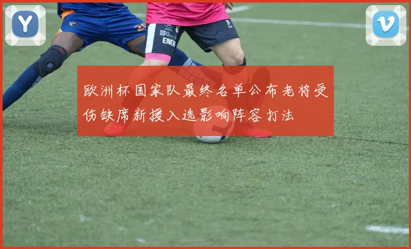 欧洲杯国家队最终名单公布老将受伤缺席新援入选影响阵容打法