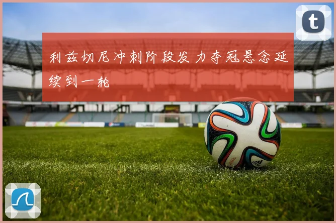 利兹切尼冲刺阶段发力夺冠悬念延续到一轮