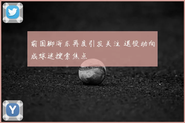 前国脚海东再度引发关注 退役动向成球迷搜索焦点