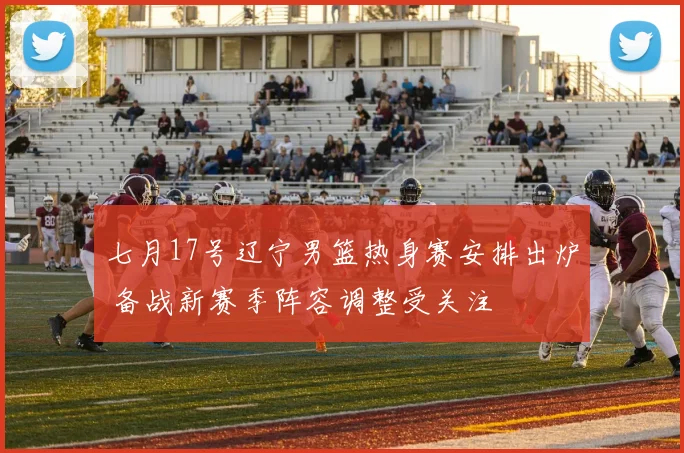 七月17号辽宁男篮热身赛安排出炉 备战新赛季阵容调整受关注