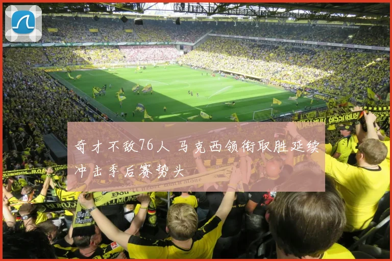 奇才不敌76人 马克西领衔取胜延续冲击季后赛势头