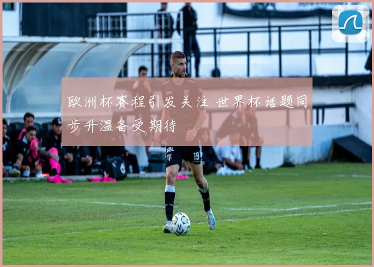 欧洲杯赛程引发关注 世界杯话题同步升温备受期待
