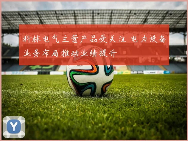 科林电气主营产品受关注 电力设备业务布局推动业绩提升