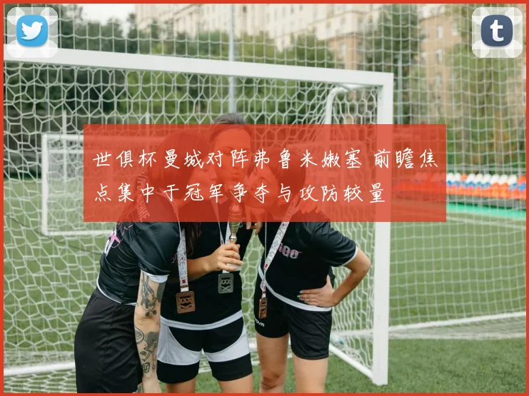 世俱杯曼城对阵弗鲁米嫩塞 前瞻焦点集中于冠军争夺与攻防较量