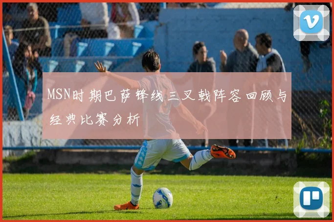 MSN时期巴萨锋线三叉戟阵容回顾与经典比赛分析