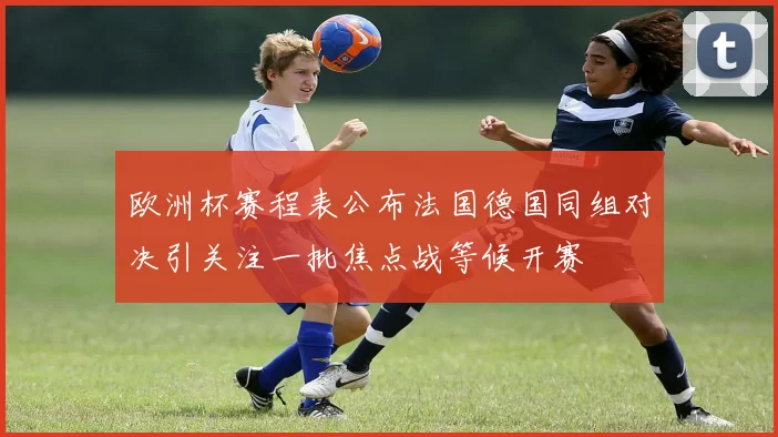 欧洲杯赛程表公布法国德国同组对决引关注一批焦点战等候开赛