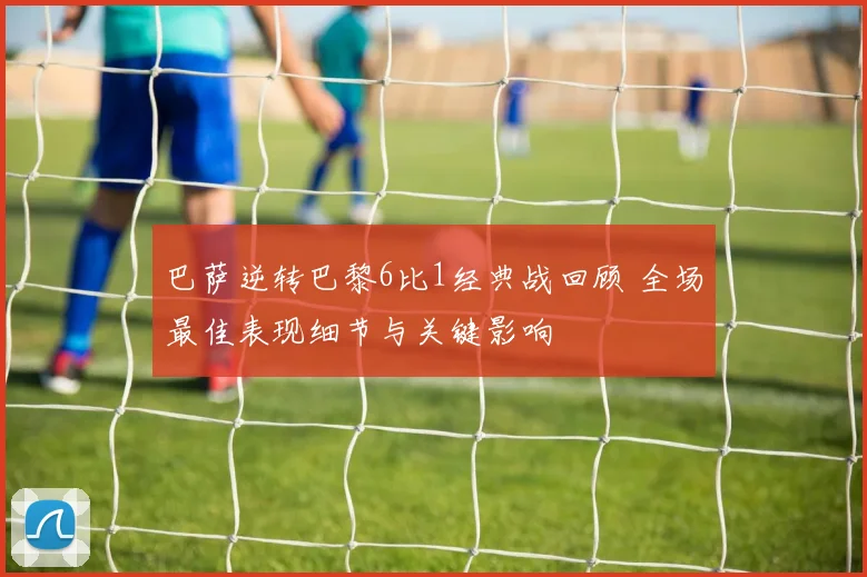 巴萨逆转巴黎6比1经典战回顾 全场最佳表现细节与关键影响