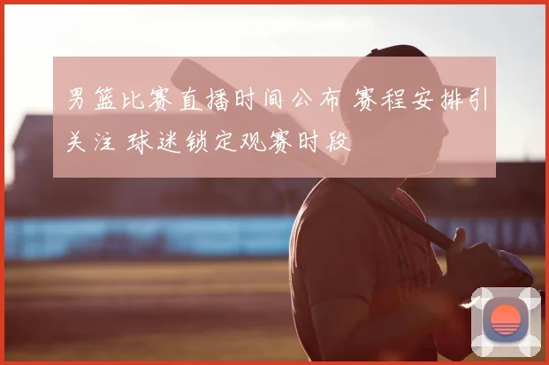 男篮比赛直播时间公布 赛程安排引关注 球迷锁定观赛时段