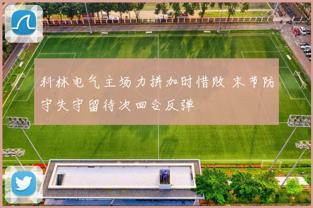 科林电气主场力拼加时惜败 末节防守失守留待次回合反弹