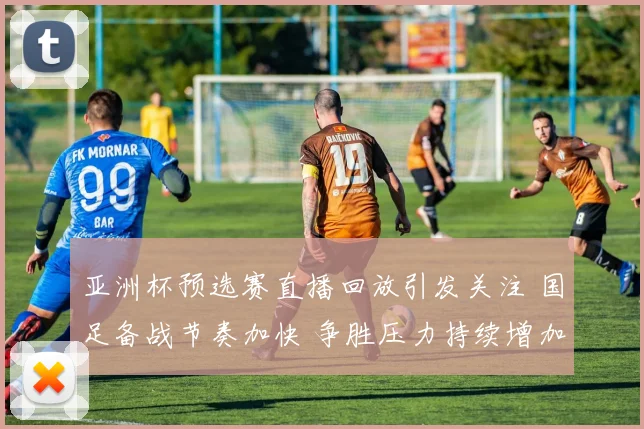 亚洲杯预选赛直播回放引发关注 国足备战节奏加快 争胜压力持续增加