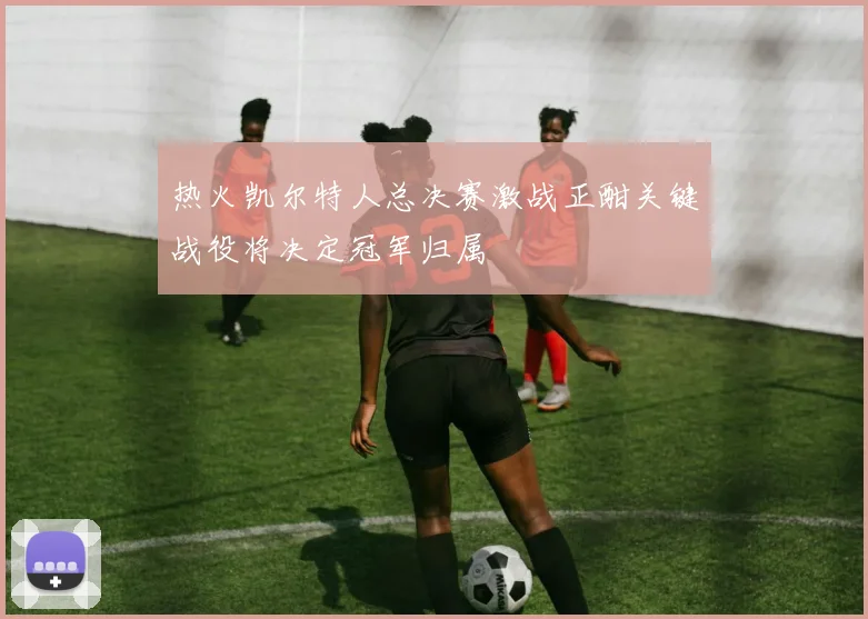 热火凯尔特人总决赛激战正酣关键战役将决定冠军归属