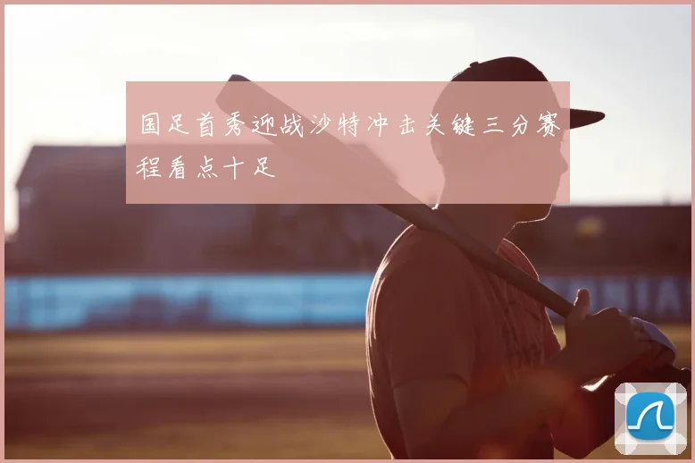 国足首秀迎战沙特冲击关键三分赛程看点十足